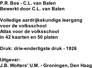 P.R. Bos - C.L. van Balen Bewerkt door C.L. van Balen  Volledige aardrijkskundige leergang voor de volksschool Atlas voor de volksschool in 42 kaarten en 50 platen  Druk: drie-endertigste druk - 1926  Uitgever: J.B. Wolters' U.M. - Groningen, Den Haag
