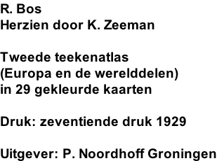 R. Bos  Herzien door K. Zeeman  Tweede teekenatlas (Europa en de werelddelen) in 29 gekleurde kaarten  Druk: zeventiende druk 1929  Uitgever: P. Noordhoff Groningen