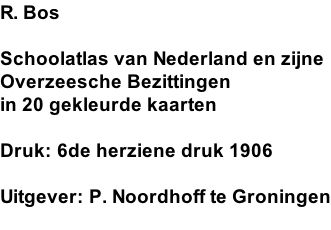 R. Bos  Schoolatlas van Nederland en zijne  Overzeesche Bezittingen in 20 gekleurde kaarten  Druk: 6de herziene druk 1906  Uitgever: P. Noordhoff te Groningen