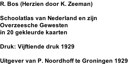 R. Bos (Herzien door K. Zeeman)  Schoolatlas van Nederland en zijn Overzeesche Gewesten in 20 gekleurde kaarten  Druk: Vijftiende druk 1929  Uitgever van P. Noordhoff te Groningen 1929