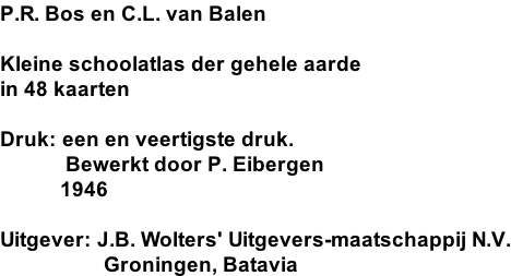 P.R. Bos en C.L. van Balen  Kleine schoolatlas der gehele aarde in 48 kaarten  Druk: een en veertigste druk.             Bewerkt door P. Eibergen            1946  Uitgever: J.B. Wolters' Uitgevers-maatschappij N.V.                    Groningen, Batavia